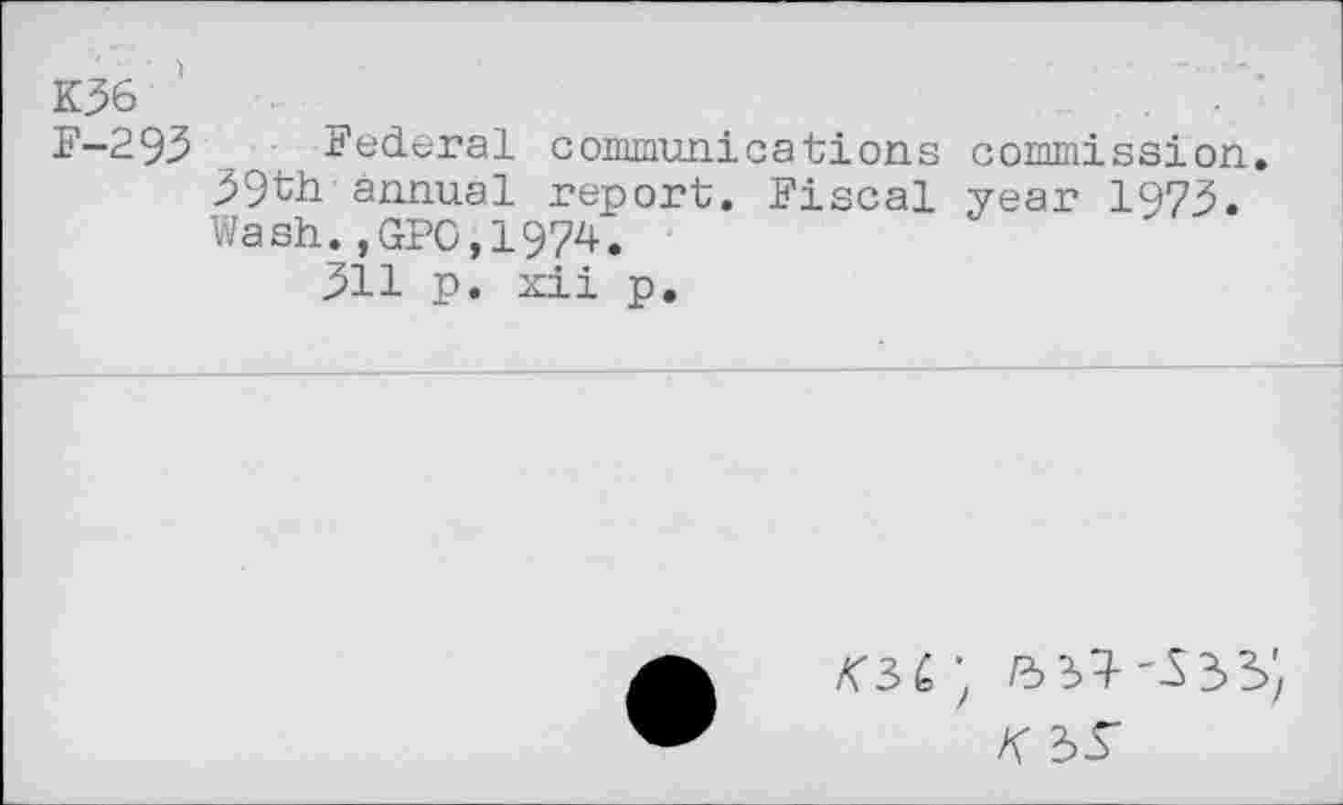 ﻿K36 '
F—295 Federal communications commission. 39th annual report. Fiscal year 1973. Wash.,GPO,1974.
311 p. xii p.